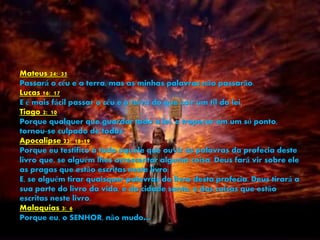Mateus 24: 35
Passará o céu e a terra, mas as minhas palavras não passarão.
Lucas 16: 17
E é mais fácil passar o céu e a terra do que cair um til da lei.
Tiago 2: 10
Porque qualquer que guardar toda a lei, e tropeçar em um só ponto,
tornou-se culpado de todos.
Apocalipse 22: 18-19
Porque eu testifico a todo aquele que ouvir as palavras da profecia deste
livro que, se alguém lhes acrescentar alguma coisa, Deus fará vir sobre ele
as pragas que estão escritas neste livro;
E, se alguém tirar quaisquer palavras do livro desta profecia, Deus tirará a
sua parte do livro da vida, e da cidade santa, e das coisas que estão
escritas neste livro.
Malaquias 3: 6
Porque eu, o SENHOR, não mudo…
 