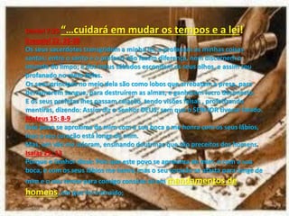 Daniel 7:25 … uida á e uda os te pos e a lei!
Ezequiel 22: 26-28
Os seus sacerdotes transgridem a minha lei, e profanam as minhas coisas
santas; entre o santo e o profano não fazem diferença, nem discernem o
imundo do limpo; e dos meus sábados escondem os seus olhos, e assim sou
profanado no meio deles.
Os seus príncipes no meio dela são como lobos que arrebatam a presa, para
derramarem sangue, para destruírem as almas, e ganharem lucro desonesto.
E os seus profetas lhes passam caiação, tendo visões falsas , profetizando
mentiras, dizendo: Assim diz o Senhor DEUS; sem que o SENHOR tivesse falado.
Mateus 15: 8-9
Este povo se aproxima de mim com a sua boca e me honra com os seus lábios,
mas o seu coração está longe de mim.
Mas, em vão me adoram, ensinando doutrinas que são preceitos dos homens.
Isaías 29: 13
Porque o Senhor disse: Pois que este povo se aproxima de mim, e com a sua
boca, e com os seus lábios me honra, mas o seu coração se afasta para longe de
mim e o seu temor para comigo consiste só em mandamentos de
homens, em que foi instruído;
 