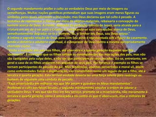 O segundo mandamento proíbe o culto ao verdadeiro Deus por meio de imagens ou
semelhanças. Muitas nações gentílicas pretendiam que suas imagens eram meras figuras ou
símbolos pelos quais adoravam a Divindade; mas Deus declarou que tal culto é pecado. A
tentativa de representar o Eterno por meio de objetos materiais, rebaixaria a concepção do
homem acerca de Deus. A mente, desviada da perfeição infinita de Jeová, seria atraída para a
criatura em vez de o ser para o Criador. E, rebaixando-se suas concepções acerca de Deus,
semelhantemente degradar-se-ia o ho e . Eu, o “e ho teu Deus, sou Deus zeloso.
A íntima e sagrada relação de Deus para com Seu povo é representada sob a figura do casamento.
Sendo a idolatria o adultério espiritual, é o desprazer de Deus contra a mesma apropriadamente
chamado ciúme.
Visito a aldade dos pais os filhos, até a te ei a e a ua ta ge ação da ueles ue Me
a o e e . É i evitável ue os filhos sof a as conseqüências das más ações dos pais, mas não
são castigados pela culpa deles, a não ser que participem de seus pecados. Dá-se, entretanto, em
geral o caso de os filhos andarem nas pegadas de seus pais. Por herança e exemplo os filhos se
tornam participantes do pecado do pai. Más tendências, apetites pervertidos e moral vil, assim
como enfermidades físicas e degeneração, são transmitidos como um legado de pai a filho, até a
terceira e quarta geração. Esta terrível verdade deveria ter uma força solene para restringir os
homens de seguirem uma conduta de pecado.
Faço ise i ó dia e ilha es aos ue Me a a e gua da os Meus a da e tos .
Proibindo o culto aos falsos deuses, o segundo mandamento envolve a ordem de adorar o
verdadeiro Deus. E aos que são fiéis em Seu serviço, promete-se a misericórdia, não meramente à
terceira e quarta geração, como é ameaçada a ira contra os que O aborrecem, mas a milhares de
gerações.
 