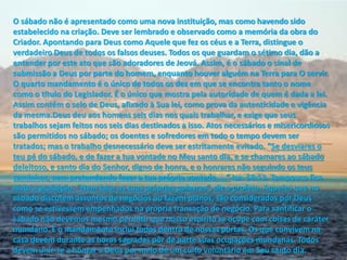 O sábado não é apresentado como uma nova instituição, mas como havendo sido
estabelecido na criação. Deve ser lembrado e observado como a memória da obra do
Criador. Apontando para Deus como Aquele que fez os céus e a Terra, distingue o
verdadeiro Deus de todos os falsos deuses. Todos os que guardam o sétimo dia, dão a
entender por este ato que são adoradores de Jeová. Assim, é o sábado o sinal de
submissão a Deus por parte do homem, enquanto houver alguém na Terra para O servir.
O quarto mandamento é o único de todos os dez em que se encontra tanto o nome
como o título do Legislador. É o único que mostra pela autoridade de quem é dada a lei.
Assim contém o selo de Deus, afixado à Sua lei, como prova da autenticidade e vigência
da mesma.Deus deu aos homens seis dias nos quais trabalhar, e exige que seus
trabalhos sejam feitos nos seis dias destinados a isso. Atos necessários e misericordiosos
são permitidos no sábado; os doentes e sofredores em todo o tempo devem ser
t atados; as o t a alho des e essá io deve se est ita e te evitado. Se desviares o
teu pé do sábado, e de fazer a tua vontade no Meu santo dia, e se chamares ao sábado
deleitoso, e santo dia do Senhor, digno de honra, e o honrares não seguindo os teus
a i hos, e p ete de do faze a tua p óp ia vo tade. … Isa. 58:13. Tampouco fica
isto a p oi ição. Ne fala as tuas p óp ias palav as , diz o p ofeta. A ueles ue o
sábado discutem assuntos de negócios ou fazem planos, são considerados por Deus
como se estivessem empenhados na própria transação de negócio. Para santificar o
sábado não devemos mesmo permitir que nosso espírito se ocupe com coisas de caráter
mundano. E o mandamento inclui todos dentro de nossas portas. Os que convivem na
casa devem durante as horas sagradas pôr de parte suas ocupações mundanas. Todos
devem unir-se a honrar a Deus por meio de um culto voluntário em Seu santo dia.
 