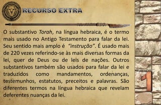 O substantivo Torah, na língua hebraica, é o termo
mais usado no Antigo Testamento para falar da lei.
Seu sentido mais amplo é “instrução”. É usado mais
de 220 vezes referindo-se às mais diversas formas da
lei, quer de Deus ou de leis de nações. Outros
substantivos também são usados para falar da lei e
traduzidos como mandamentos, ordenanças,
testemunhos, estatutos, preceitos e palavras. São
diferentes termos na língua hebraica que revelam
deferentes nuanças da lei.
 