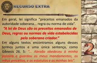 Em geral, lei significa “preceitos emanados da
autoridade soberana... regra ou norma de vida”.
“A lei de Deus são os preceitos emanados de
Deus, regras ou normas de vida estabelecidas
pelo soberano criador.”
Em alguns textos encontramos alguns desses
termos juntos e uma única sentença, como
Gênesis 26. 5: “... Abraão obedeceu à minha
palavra e guardou os meus mandamentos, os
meus preceitos, e os estatutos e as minhas leis”.
 