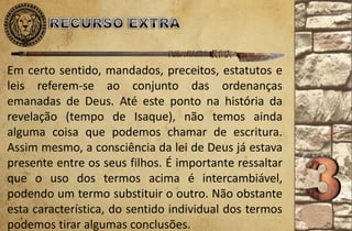 Em certo sentido, mandados, preceitos, estatutos e
leis referem-se ao conjunto das ordenanças
emanadas de Deus. Até este ponto na história da
revelação (tempo de Isaque), não temos ainda
alguma coisa que podemos chamar de escritura.
Assim mesmo, a consciência da lei de Deus já estava
presente entre os seus filhos. É importante ressaltar
que o uso dos termos acima é intercambiável,
podendo um termo substituir o outro. Não obstante
esta característica, do sentido individual dos termos
podemos tirar algumas conclusões.
 