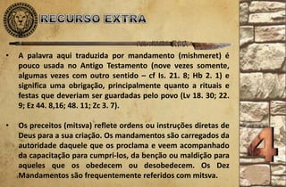 • A palavra aqui traduzida por mandamento (mishmeret) é
pouco usada no Antigo Testamento (nove vezes somente,
algumas vezes com outro sentido – cf Is. 21. 8; Hb 2. 1) e
significa uma obrigação, principalmente quanto a rituais e
festas que deveriam ser guardadas pelo povo (Lv 18. 30; 22.
9; Ez 44. 8,16; 48. 11; Zc 3. 7).
• Os preceitos (mitsva) reflete ordens ou instruções diretas de
Deus para a sua criação. Os mandamentos são carregados da
autoridade daquele que os proclama e veem acompanhado
da capacitação para cumpri-los, da benção ou maldição para
aqueles que os obedecem ou desobedecem. Os Dez
Mandamentos são frequentemente referidos com mitsva.
 