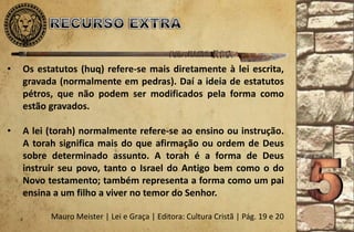 • Os estatutos (huq) refere-se mais diretamente à lei escrita,
gravada (normalmente em pedras). Daí a ideia de estatutos
pétros, que não podem ser modificados pela forma como
estão gravados.
• A lei (torah) normalmente refere-se ao ensino ou instrução.
A torah significa mais do que afirmação ou ordem de Deus
sobre determinado assunto. A torah é a forma de Deus
instruir seu povo, tanto o Israel do Antigo bem como o do
Novo testamento; também representa a forma como um pai
ensina a um filho a viver no temor do Senhor.
Mauro Meister | Lei e Graça | Editora: Cultura Cristã | Pág. 19 e 20
 