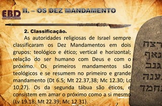 2. Classificação.
As autoridades religiosas de Israel sempre
classificaram os Dez Mandamentos em dois
grupos: teológico e ético; vertical e horizontal;
relação do ser humano com Deus e com o
próximo. Os primeiros mandamentos são
teológicos e se resumem no primeiro e grande
mandamento (Dt 6.5; Mt 22.37,38; Mc 12.30; Lc
10.27). Os da segunda tábua são éticos, e
consistem em amar o próximo como a si mesmo
(Lv 19.18; Mt 22.39; Mc 12.31).
 
