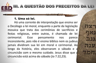 1. Uma só lei.
Há uma corrente de interpretação que ensina ser
o Decálogo a lei moral, enquanto a parte da legislação
mosaica que trata das cerimônias de sacrifícios e
festas religiosas, entre outras, é chamada de lei
cerimonial. Esse pensamento nos parece
inconsistente, pois não é ensino bíblico nem os judeus
jamais dividiram sua lei em moral e cerimonial. Ao
longo da história, eles observaram o sábado e a
circuncisão com o mesmo cuidado. Jesus disse que a
circuncisão está acima do sábado (Jo 7.22,23).
 