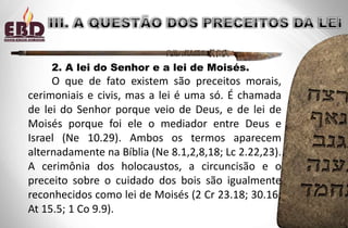 2. A lei do Senhor e a lei de Moisés.
O que de fato existem são preceitos morais,
cerimoniais e civis, mas a lei é uma só. É chamada
de lei do Senhor porque veio de Deus, e de lei de
Moisés porque foi ele o mediador entre Deus e
Israel (Ne 10.29). Ambos os termos aparecem
alternadamente na Bíblia (Ne 8.1,2,8,18; Lc 2.22,23).
A cerimônia dos holocaustos, a circuncisão e o
preceito sobre o cuidado dos bois são igualmente
reconhecidos como lei de Moisés (2 Cr 23.18; 30.16;
At 15.5; 1 Co 9.9).
 