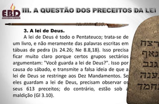 3. A lei de Deus.
A lei de Deus é todo o Pentateuco; trata-se de
um livro, e não meramente das palavras escritas em
tábuas de pedra (Js 24.26; Ne 8.8,18). Isso precisa
ficar muito claro porque certos grupos sectários
argumentam: "Você guarda a lei de Deus?". Isso por
causa do sábado, e transmite a falsa ideia de que a
lei de Deus se restringe aos Dez Mandamentos. Se
eles guardam a lei de Deus, precisam observar os
seus 613 preceitos; do contrário, estão sob a
maldição (Gl 3.10).
 