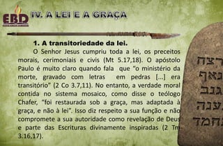 1. A transitoriedade da lei.
O Senhor Jesus cumpriu toda a lei, os preceitos
morais, cerimoniais e civis (Mt 5.17,18). O apóstolo
Paulo é muito claro quando fala que “o ministério da
morte, gravado com letras em pedras [...] era
transitório” (2 Co 3.7,11). No entanto, a verdade moral
contida no sistema mosaico, como disse o teólogo
Chafer, “foi restaurada sob a graça, mas adaptada à
graça, e não à lei”. Isso diz respeito a sua função e não
compromete a sua autoridade como revelação de Deus
e parte das Escrituras divinamente inspiradas (2 Tm
3.16,17).
 