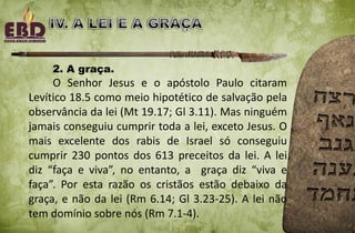 2. A graça.
O Senhor Jesus e o apóstolo Paulo citaram
Levítico 18.5 como meio hipotético de salvação pela
observância da lei (Mt 19.17; Gl 3.11). Mas ninguém
jamais conseguiu cumprir toda a lei, exceto Jesus. O
mais excelente dos rabis de Israel só conseguiu
cumprir 230 pontos dos 613 preceitos da lei. A lei
diz “faça e viva”, no entanto, a graça diz “viva e
faça”. Por esta razão os cristãos estão debaixo da
graça, e não da lei (Rm 6.14; Gl 3.23-25). A lei não
tem domínio sobre nós (Rm 7.1-4).
 