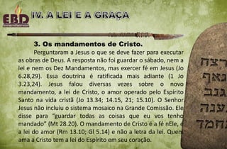 3. Os mandamentos de Cristo.
Perguntaram a Jesus o que se deve fazer para executar
as obras de Deus. A resposta não foi guardar o sábado, nem a
lei e nem os Dez Mandamentos, mas exercer fé em Jesus (Jo
6.28,29). Essa doutrina é ratificada mais adiante (1 Jo
3.23,24). Jesus falou diversas vezes sobre o novo
mandamento, a lei de Cristo, o amor operado pelo Espírito
Santo na vida cristã (Jo 13.34; 14.15, 21; 15.10). O Senhor
Jesus não incluiu o sistema mosaico na Grande Comissão. Ele
disse para “guardar todas as coisas que eu vos tenho
mandado” (Mt 28.20). O mandamento de Cristo é a fé nEle, é
a lei do amor (Rm 13.10; Gl 5.14) e não a letra da lei. Quem
ama a Cristo tem a lei do Espírito em seu coração.
 