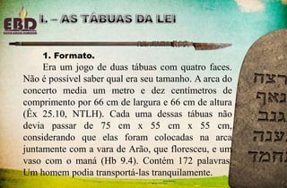 1. Formato.
Era um jogo de duas tábuas com quatro faces.
Não é possível saber qual era seu tamanho. A arca do
concerto media um metro e dez centímetros de
comprimento por 66 cm de largura e 66 cm de altura
(Êx 25.10, NTLH). Cada uma dessas tábuas não
devia passar de 75 cm x 55 cm x 55 cm,
considerando que elas foram colocadas na arca
juntamente com a vara de Arão, que floresceu, e um
vaso com o maná (Hb 9.4). Contém 172 palavras.
Um homem podia transportá-las tranquilamente.
 