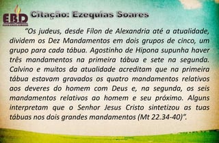 “Os judeus, desde Fílon de Alexandria até a atualidade,
dividem os Dez Mandamentos em dois grupos de cinco, um
grupo para cada tábua. Agostinho de Hipona supunha haver
três mandamentos na primeira tábua e sete na segunda.
Calvino e muitos da atualidade acreditam que na primeira
tábua estavam gravados os quatro mandamentos relativos
aos deveres do homem com Deus e, na segunda, os seis
mandamentos relativos ao homem e seu próximo. Alguns
interpretam que o Senhor Jesus Cristo sintetizou as tuas
tábuas nos dois grandes mandamentos (Mt 22.34-40)”.
 