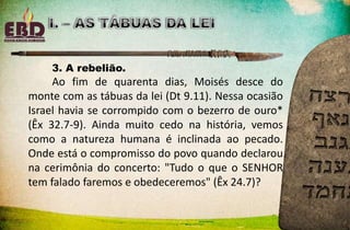 3. A rebelião.
Ao fim de quarenta dias, Moisés desce do
monte com as tábuas da lei (Dt 9.11). Nessa ocasião
Israel havia se corrompido com o bezerro de ouro*
(Êx 32.7-9). Ainda muito cedo na história, vemos
como a natureza humana é inclinada ao pecado.
Onde está o compromisso do povo quando declarou
na cerimônia do concerto: "Tudo o que o SENHOR
tem falado faremos e obedeceremos" (Êx 24.7)?
 