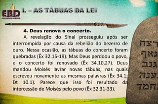4. Deus renova o concerto.
A revelação do Sinai prosseguiu após ser
interrompida por causa da rebelião do bezerro de
ouro. Nessa ocasião, as tábuas do concerto foram
quebradas (Êx 32.15-19). Mas Deus perdoou o povo,
e o concerto foi renovado (Êx 34.10,27). Deus
mandou Moisés lavrar novas tábuas, nas quais
escreveu novamente as mesmas palavras (Êx 34.1;
Dt 10.1). Parece que isso foi resultado da
intercessão de Moisés pelo povo (Êx 32.31-33).
 