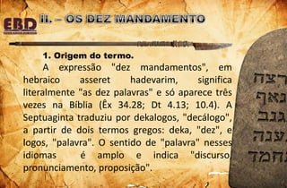 1. Origem do termo.
A expressão "dez mandamentos", em
hebraico asseret hadevarim, significa
literalmente "as dez palavras" e só aparece três
vezes na Bíblia (Êx 34.28; Dt 4.13; 10.4). A
Septuaginta traduziu por dekalogos, "decálogo",
a partir de dois termos gregos: deka, "dez", e
logos, "palavra". O sentido de "palavra" nesses
idiomas é amplo e indica "discurso,
pronunciamento, proposição".
 