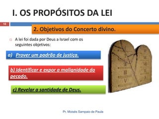 I. OS PROPÓSITOS DA LEI
10

2. Objetivos do Concerto divino.


A lei foi dada por Deus a Israel com os
seguintes objetivos:

a) Prover um padrão de justiça.

b) Identificar e expor a malignidade do
pecado.
c) Revelar a santidade de Deus.

Pr. Moisés Sampaio de Paula

 