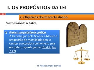 I. OS PROPÓSITOS DA LEI
11

2. Objetivos do Concerto divino.
Prover um padrão de justiça.

a) Prover um padrão de justiça.
A lei entregue pelo Senhor a Moisés é
um padrão de moralidade para o
caráter e a conduta do homem, seja
ele judeu, seja ele gentio (Dt 4.8; Rm
7.12).

Pr. Moisés Sampaio de Paula

 