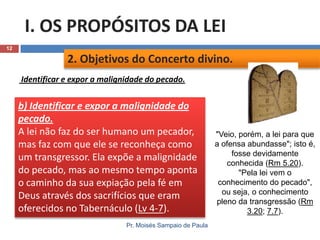 I. OS PROPÓSITOS DA LEI
12

2. Objetivos do Concerto divino.
Identificar e expor a malignidade do pecado.

b) Identificar e expor a malignidade do
pecado.
A lei não faz do ser humano um pecador,
mas faz com que ele se reconheça como
um transgressor. Ela expõe a malignidade
do pecado, mas ao mesmo tempo aponta
o caminho da sua expiação pela fé em
Deus através dos sacrifícios que eram
oferecidos no Tabernáculo (Lv 4-7).
Pr. Moisés Sampaio de Paula

"Veio, porém, a lei para que
a ofensa abundasse"; isto é,
fosse devidamente
conhecida (Rm 5.20).
"Pela lei vem o
conhecimento do pecado",
ou seja, o conhecimento
pleno da transgressão (Rm
3.20; 7.7).

 