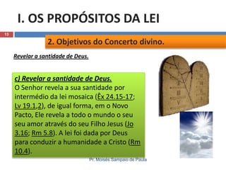 I. OS PROPÓSITOS DA LEI
13

2. Objetivos do Concerto divino.
Revelar a santidade de Deus.

c) Revelar a santidade de Deus.
O Senhor revela a sua santidade por
intermédio da lei mosaica (Êx 24.15-17;
Lv 19.1,2), de igual forma, em o Novo
Pacto, Ele revela a todo o mundo o seu
seu amor através do seu Filho Jesus (Jo
3.16; Rm 5.8). A lei foi dada por Deus
para conduzir a humanidade a Cristo (Rm
10.4).
Pr. Moisés Sampaio de Paula

 