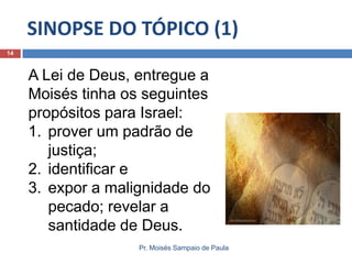 SINOPSE DO TÓPICO (1)
14

A Lei de Deus, entregue a
Moisés tinha os seguintes
propósitos para Israel:
1. prover um padrão de
justiça;
2. identificar e
3. expor a malignidade do
pecado; revelar a
santidade de Deus.
Pr. Moisés Sampaio de Paula

 