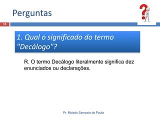 Perguntas
15

1. Qual o significado do termo
"Decálogo"?
R. O termo Decálogo literalmente significa dez
enunciados ou declarações.

Pr. Moisés Sampaio de Paula

 