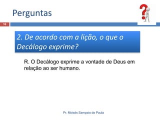 Perguntas
16

2. De acordo com a lição, o que o
Decálogo exprime?
R. O Decálogo exprime a vontade de Deus em
relação ao ser humano.

Pr. Moisés Sampaio de Paula

 