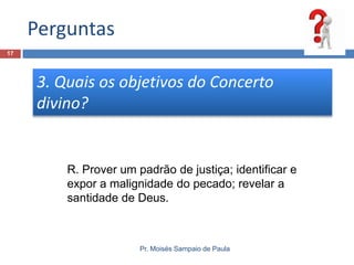 Perguntas
17

3. Quais os objetivos do Concerto
divino?

R. Prover um padrão de justiça; identificar e
expor a malignidade do pecado; revelar a
santidade de Deus.

Pr. Moisés Sampaio de Paula

 