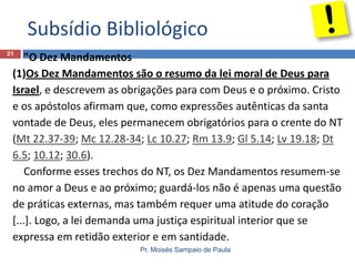 Subsídio Bibliológico
21

"O Dez Mandamentos
(1)Os Dez Mandamentos são o resumo da lei moral de Deus para
Israel, e descrevem as obrigações para com Deus e o próximo. Cristo
e os apóstolos afirmam que, como expressões autênticas da santa
vontade de Deus, eles permanecem obrigatórios para o crente do NT
(Mt 22.37-39; Mc 12.28-34; Lc 10.27; Rm 13.9; Gl 5.14; Lv 19.18; Dt
6.5; 10.12; 30.6).
Conforme esses trechos do NT, os Dez Mandamentos resumem-se
no amor a Deus e ao próximo; guardá-los não é apenas uma questão
de práticas externas, mas também requer uma atitude do coração
[...]. Logo, a lei demanda uma justiça espiritual interior que se
expressa em retidão exterior e em santidade.
Pr. Moisés Sampaio de Paula

 