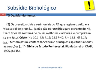 Subsídio Bibliológico
22

"O Dez Mandamentos

(2) Os preceitos civis e cerimoniais do AT, que regiam o culto e a
vida social de Israel [...] já não são obrigatórios para o crente do NT.
Eram tipos de sombras de coisas melhores vindouras, e cumpriramse em Jesus Cristo (Hb 10.1; Mt 7.12; 22.37-40; Rm 13.8; Gl 5.14;
6.2). Mesmo assim, contêm sabedoria e princípios espirituais a todas
as gerações [...]" (Bíblia de Estudo Pentecostal. Rio de Janeiro: CPAD,
1995, p.145).

Pr. Moisés Sampaio de Paula

 