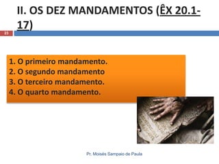 23

II. OS DEZ MANDAMENTOS (ÊX 20.117)
1. O primeiro mandamento.
2. O segundo mandamento
3. O terceiro mandamento.
4. O quarto mandamento.

Pr. Moisés Sampaio de Paula

 