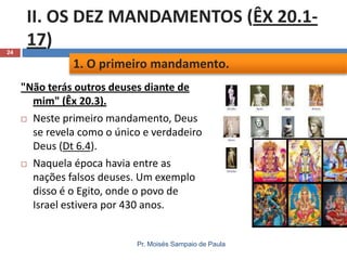 24

II. OS DEZ MANDAMENTOS (ÊX 20.117)
1. O primeiro mandamento.
"Não terás outros deuses diante de
mim" (Êx 20.3).
 Neste primeiro mandamento, Deus
se revela como o único e verdadeiro
Deus (Dt 6.4).
 Naquela época havia entre as
nações falsos deuses. Um exemplo
disso é o Egito, onde o povo de
Israel estivera por 430 anos.

Pr. Moisés Sampaio de Paula

 