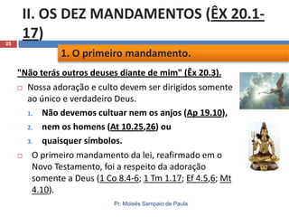 25

II. OS DEZ MANDAMENTOS (ÊX 20.117)
1. O primeiro mandamento.
"Não terás outros deuses diante de mim" (Êx 20.3).
 Nossa adoração e culto devem ser dirigidos somente
ao único e verdadeiro Deus.
1. Não devemos cultuar nem os anjos (Ap 19.10),
2. nem os homens (At 10.25,26) ou
3. quaisquer símbolos.

O primeiro mandamento da lei, reafirmado em o
Novo Testamento, foi a respeito da adoração
somente a Deus (1 Co 8.4-6; 1 Tm 1.17; Ef 4.5,6; Mt
4.10).
Pr. Moisés Sampaio de Paula

 