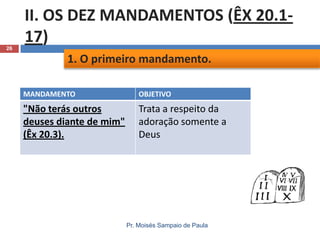 26

II. OS DEZ MANDAMENTOS (ÊX 20.117)
1. O primeiro mandamento.
MANDAMENTO

OBJETIVO

"Não terás outros
deuses diante de mim"
(Êx 20.3).

Trata a respeito da
adoração somente a
Deus

Pr. Moisés Sampaio de Paula

 