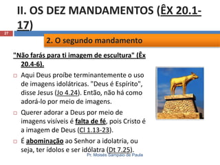 27

II. OS DEZ MANDAMENTOS (ÊX 20.117)
2. O segundo mandamento
"Não farás para ti imagem de escultura" (Êx
20.4-6).
 Aqui Deus proíbe terminantemente o uso
de imagens idolátricas. "Deus é Espírito",
disse Jesus (Jo 4.24). Então, não há como
adorá-lo por meio de imagens.
 Querer adorar a Deus por meio de
imagens visíveis é falta de fé, pois Cristo é
a imagem de Deus (Cl 1.13-23).
 É abominação ao Senhor a idolatria, ou
seja, ter ídolos e ser idólatra (Dt 7.25).
Pr. Moisés Sampaio de Paula

 
