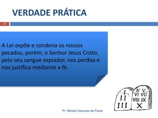 VERDADE PRÁTICA
3

A Lei expõe e condena os nossos
pecados, porém, o Senhor Jesus Cristo,
pelo seu sangue expiador, nos perdoa e
nos justifica mediante a fé.

Pr. Moisés Sampaio de Paula

 