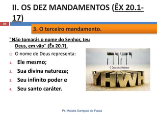 30

II. OS DEZ MANDAMENTOS (ÊX 20.117)
3. O terceiro mandamento.
"Não tomarás o nome do Senhor, teu
Deus, em vão" (Êx 20.7).
 O nome de Deus representa:
1.
2.
3.
4.

Ele mesmo;
Sua divina natureza;
Seu infinito poder e
Seu santo caráter.

Pr. Moisés Sampaio de Paula

 