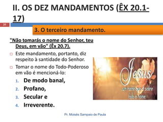 31

II. OS DEZ MANDAMENTOS (ÊX 20.117)
3. O terceiro mandamento.
"Não tomarás o nome do Senhor, teu
Deus, em vão" (Êx 20.7).
 Este mandamento, portanto, diz
respeito à santidade do Senhor.
 Tomar o nome do Todo-Poderoso
em vão é mencioná-lo:
1.

2.
3.
4.

De modo banal,
Profano,
Secular e
Irreverente.
Pr. Moisés Sampaio de Paula

 