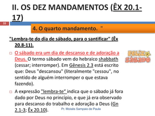 33

II. OS DEZ MANDAMENTOS (ÊX 20.117)
4. O quarto mandamento. "
"Lembra-te do dia de sábado, para o santificar" (Êx
20.8-11).
 O sábado era um dia de descanso e de adoração a
Deus. O termo sábado vem do hebraico shabbath
(cessar; interromper). Em Gênesis 2.3 está escrito
que: Deus "descansou" (literalmente "cessou", no
sentido de alguém interromper o que estava
fazendo).
 A expressão "lembra-te“ indica que o sábado já fora
dado por Deus no princípio, e que já era observado
para descanso do trabalho e adoração a Deus (Gn
Pr. Moisés Sampaio de Paula
2.1-3; Êx 20.10).

 