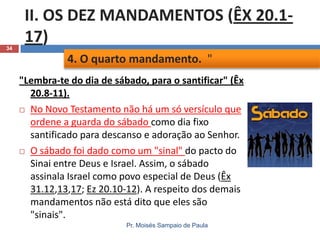 34

II. OS DEZ MANDAMENTOS (ÊX 20.117)
4. O quarto mandamento. "
"Lembra-te do dia de sábado, para o santificar" (Êx
20.8-11).
 No Novo Testamento não há um só versículo que
ordene a guarda do sábado como dia fixo
santificado para descanso e adoração ao Senhor.
 O sábado foi dado como um "sinal" do pacto do
Sinai entre Deus e Israel. Assim, o sábado
assinala Israel como povo especial de Deus (Êx
31.12,13,17; Ez 20.10-12). A respeito dos demais
mandamentos não está dito que eles são
"sinais".
Pr. Moisés Sampaio de Paula

 