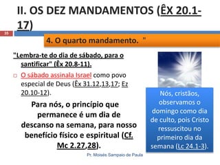 35

II. OS DEZ MANDAMENTOS (ÊX 20.117)
4. O quarto mandamento. "
"Lembra-te do dia de sábado, para o
santificar" (Êx 20.8-11).
 O sábado assinala Israel como povo
especial de Deus (Êx 31.12,13,17; Ez
20.10-12).

Para nós, o princípio que
permanece é um dia de
descanso na semana, para nosso
benefício físico e espiritual (Cf.
Mc 2.27,28).
Pr. Moisés Sampaio de Paula

Nós, cristãos,
observamos o
domingo como dia
de culto, pois Cristo
ressuscitou no
primeiro dia da
semana (Lc 24.1-3).

 