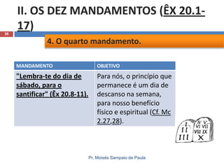36

II. OS DEZ MANDAMENTOS (ÊX 20.117)
4. O quarto mandamento.
MANDAMENTO

OBJETIVO

"Lembra-te do dia de
sábado, para o
santificar" (Êx 20.8-11).

Para nós, o princípio que
permanece é um dia de
descanso na semana,
para nosso benefício
físico e espiritual (Cf. Mc
2.27,28).

Pr. Moisés Sampaio de Paula

 