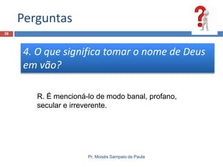 Perguntas
38

4. O que significa tomar o nome de Deus
em vão?
R. É mencioná-lo de modo banal, profano,
secular e irreverente.

Pr. Moisés Sampaio de Paula

 