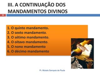 39

III. A CONTINUAÇÃO DOS
MANDAMENTOS DIVINOS
1. O quinto mandamento.
2. O sexto mandamento.
3. O sétimo mandamento.
4. O oitavo mandamento.
5. O nono mandamento
6. O décimo mandamento

Pr. Moisés Sampaio de Paula

 