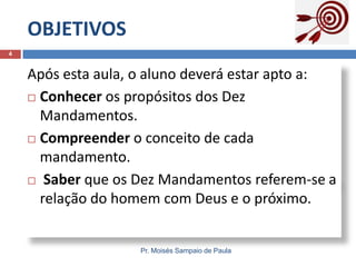 OBJETIVOS
4

Após esta aula, o aluno deverá estar apto a:
 Conhecer os propósitos dos Dez
Mandamentos.
 Compreender o conceito de cada
mandamento.
 Saber que os Dez Mandamentos referem-se a
relação do homem com Deus e o próximo.

Pr. Moisés Sampaio de Paula

 