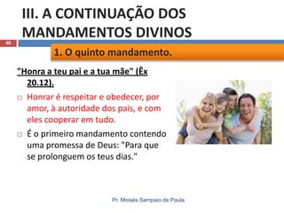 40

III. A CONTINUAÇÃO DOS
MANDAMENTOS DIVINOS
1. O quinto mandamento.
"Honra a teu pai e a tua mãe" (Êx
20.12).
 Honrar é respeitar e obedecer, por
amor, à autoridade dos pais, e com
eles cooperar em tudo.
 É o primeiro mandamento contendo
uma promessa de Deus: "Para que
se prolonguem os teus dias."

Pr. Moisés Sampaio de Paula

 