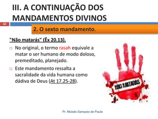 42

III. A CONTINUAÇÃO DOS
MANDAMENTOS DIVINOS
2. O sexto mandamento.
"Não matarás" (Êx 20.13).
 No original, o termo rasah equivale a
matar o ser humano de modo doloso,
premeditado, planejado.
 Este mandamento ressalta a
sacralidade da vida humana como
dádiva de Deus (At 17.25-28).

Pr. Moisés Sampaio de Paula

 
