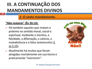 43

III. A CONTINUAÇÃO DOS
MANDAMENTOS DIVINOS
2. O sexto mandamento.
"Não matarás" (Êx 20.13).
 Há também aqueles que matam o
próximo no sentido moral, social e
espiritual, mediante a mentira, a
falsidade, a difamação, a calúnia, a
maledicência e o falso testemunho (1
Jo 3.15).
 Atualmente há muitos que foram
atingidos mortalmente em sua honra e
praticamente "morreram".
Pr. Moisés Sampaio de Paula

 