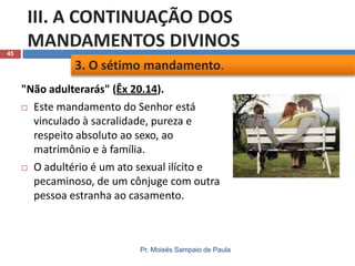 45

III. A CONTINUAÇÃO DOS
MANDAMENTOS DIVINOS
3. O sétimo mandamento.
"Não adulterarás" (Êx 20.14).
 Este mandamento do Senhor está
vinculado à sacralidade, pureza e
respeito absoluto ao sexo, ao
matrimônio e à família.
 O adultério é um ato sexual ilícito e
pecaminoso, de um cônjuge com outra
pessoa estranha ao casamento.

Pr. Moisés Sampaio de Paula

 
